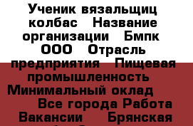 Ученик вязальщиц колбас › Название организации ­ Бмпк, ООО › Отрасль предприятия ­ Пищевая промышленность › Минимальный оклад ­ 18 000 - Все города Работа » Вакансии   . Брянская обл.,Сельцо г.